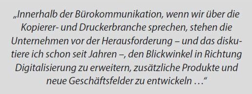 „Innerhalb der Bürokommunikation, wenn wir über die Kopierer- und Druckerbranche sprechen, stehen die Unternehmen vor der Herausforderung – und das diskutiere ich schon seit Jahren –, den Blickwinkel in Richtung Digitalisierung zu erweitern, zusätzliche Produkte und neue Geschäftsfelder zu entwickeln …“